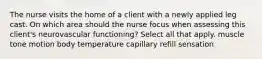 The nurse visits the home of a client with a newly applied leg cast. On which area should the nurse focus when assessing this client's neurovascular functioning? Select all that apply. muscle tone motion body temperature capillary refill sensation