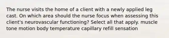 The nurse visits the home of a client with a newly applied leg cast. On which area should the nurse focus when assessing this client's neurovascular functioning? Select all that apply. muscle tone motion body temperature capillary refill sensation