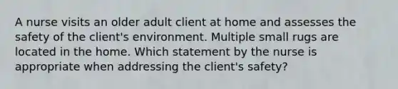 A nurse visits an older adult client at home and assesses the safety of the client's environment. Multiple small rugs are located in the home. Which statement by the nurse is appropriate when addressing the client's safety?