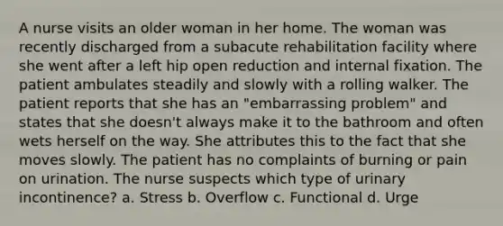 A nurse visits an older woman in her home. The woman was recently discharged from a subacute rehabilitation facility where she went after a left hip open reduction and internal fixation. The patient ambulates steadily and slowly with a rolling walker. The patient reports that she has an "embarrassing problem" and states that she doesn't always make it to the bathroom and often wets herself on the way. She attributes this to the fact that she moves slowly. The patient has no complaints of burning or pain on urination. The nurse suspects which type of urinary incontinence? a. Stress b. Overflow c. Functional d. Urge