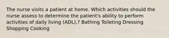 The nurse visits a patient at home. Which activities should the nurse assess to determine the patient's ability to perform activities of daily living (ADL),? Bathing Toileting Dressing Shopping Cooking