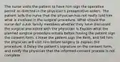 The nurse visits the patient to have him sign the operative permit as directed in the physician's preoperative orders. The patient tells the nurse that the physician has not really told him what is involved in the surgical procedure. What should the nurse do? a.Ask family members whether they have discussed the surgical procedure with the physician. b.Explain what the planned surgical procedure entails before having the patient sign the consent form. c.Have the patient sign the form, and tell him the physician will visit him before surgery to explain the procedure. d.Delay the patient's signature on the consent form, and notify the physician that the informed-consent process is not complete.