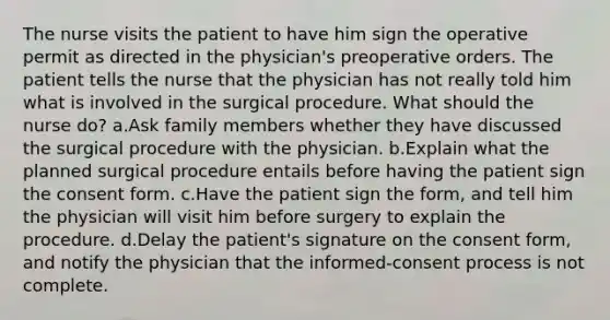 The nurse visits the patient to have him sign the operative permit as directed in the physician's preoperative orders. The patient tells the nurse that the physician has not really told him what is involved in the surgical procedure. What should the nurse do? a.Ask family members whether they have discussed the surgical procedure with the physician. b.Explain what the planned surgical procedure entails before having the patient sign the consent form. c.Have the patient sign the form, and tell him the physician will visit him before surgery to explain the procedure. d.Delay the patient's signature on the consent form, and notify the physician that the informed-consent process is not complete.