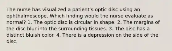 The nurse has visualized a patient's optic disc using an ophthalmoscope. Which finding would the nurse evaluate as normal? 1. The optic disc is circular in shape. 2. The margins of the disc blur into the surrounding tissues. 3. The disc has a distinct bluish color. 4. There is a depression on the side of the disc.