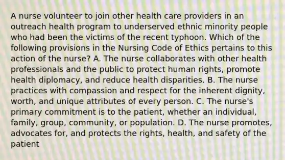 A nurse volunteer to join other health care providers in an outreach health program to underserved ethnic minority people who had been the victims of the recent typhoon. Which of the following provisions in the Nursing Code of Ethics pertains to this action of the nurse? A. The nurse collaborates with other health professionals and the public to protect human rights, promote health diplomacy, and reduce health disparities. B. The nurse practices with compassion and respect for the inherent dignity, worth, and unique attributes of every person. C. The nurse's primary commitment is to the patient, whether an individual, family, group, community, or population. D. The nurse promotes, advocates for, and protects the rights, health, and safety of the patient