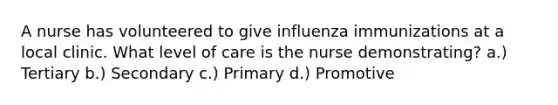 A nurse has volunteered to give influenza immunizations at a local clinic. What level of care is the nurse demonstrating? a.) Tertiary b.) Secondary c.) Primary d.) Promotive