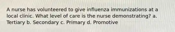 A nurse has volunteered to give influenza immunizations at a local clinic. What level of care is the nurse demonstrating? a. Tertiary b. Secondary c. Primary d. Promotive