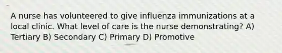 A nurse has volunteered to give influenza immunizations at a local clinic. What level of care is the nurse demonstrating? A) Tertiary B) Secondary C) Primary D) Promotive