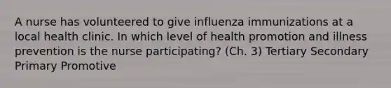 A nurse has volunteered to give influenza immunizations at a local health clinic. In which level of health promotion and illness prevention is the nurse participating? (Ch. 3) Tertiary Secondary Primary Promotive