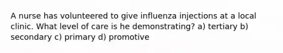 A nurse has volunteered to give influenza injections at a local clinic. What level of care is he demonstrating? a) tertiary b) secondary c) primary d) promotive