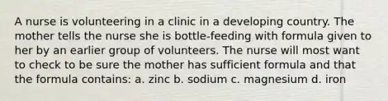 A nurse is volunteering in a clinic in a developing country. The mother tells the nurse she is bottle-feeding with formula given to her by an earlier group of volunteers. The nurse will most want to check to be sure the mother has sufficient formula and that the formula contains: a. zinc b. sodium c. magnesium d. iron