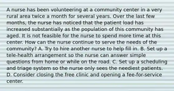 A nurse has been volunteering at a community center in a very rural area twice a month for several years. Over the last few months, the nurse has noticed that the patient load has increased substantially as the population of this community has aged. It is not feasible for the nurse to spend more time at this center. How can the nurse continue to serve the needs of the community? A. Try to hire another nurse to help fill in. B. Set up a tele-health arrangement so the nurse can answer simple questions from home or while on the road. C. Set up a scheduling and triage system so the nurse only sees the neediest patients. D. Consider closing the free clinic and opening a fee-for-service center.