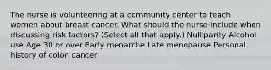 The nurse is volunteering at a community center to teach women about breast cancer. What should the nurse include when discussing risk factors? (Select all that apply.) Nulliparity Alcohol use Age 30 or over Early menarche Late menopause Personal history of colon cancer