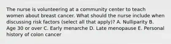 The nurse is volunteering at a community center to teach women about breast cancer. What should the nurse include when discussing risk factors (select all that apply)? A. Nulliparity B. Age 30 or over C. Early menarche D. Late menopause E. Personal history of colon cancer