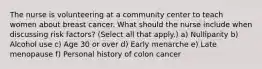 The nurse is volunteering at a community center to teach women about breast cancer. What should the nurse include when discussing risk factors? (Select all that apply.) a) Nulliparity b) Alcohol use c) Age 30 or over d) Early menarche e) Late menopause f) Personal history of colon cancer