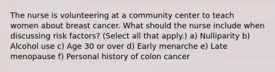 The nurse is volunteering at a community center to teach women about breast cancer. What should the nurse include when discussing risk factors? (Select all that apply.) a) Nulliparity b) Alcohol use c) Age 30 or over d) Early menarche e) Late menopause f) Personal history of colon cancer