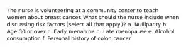 The nurse is volunteering at a community center to teach women about breast cancer. What should the nurse include when discussing risk factors (select all that apply.)? a. Nulliparity b. Age 30 or over c. Early menarche d. Late menopause e. Alcohol consumption f. Personal history of colon cancer