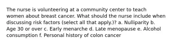 The nurse is volunteering at a community center to teach women about breast cancer. What should the nurse include when discussing risk factors (select all that apply.)? a. Nulliparity b. Age 30 or over c. Early menarche d. Late menopause e. Alcohol consumption f. Personal history of colon cancer