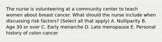 The nurse is volunteering at a community center to teach women about breast cancer. What should the nurse include when discussing risk factors? (Select all that apply) A. Nulliparity B. Age 30 or over C. Early menarche D. Late menopause E. Personal history of colon cancer