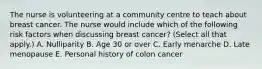 The nurse is volunteering at a community centre to teach about breast cancer. The nurse would include which of the following risk factors when discussing breast cancer? (Select all that apply.) A. Nulliparity B. Age 30 or over C. Early menarche D. Late menopause E. Personal history of colon cancer