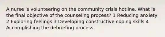 A nurse is volunteering on the community crisis hotline. What is the final objective of the counseling process? 1 Reducing anxiety 2 Exploring feelings 3 Developing constructive coping skills 4 Accomplishing the debriefing process