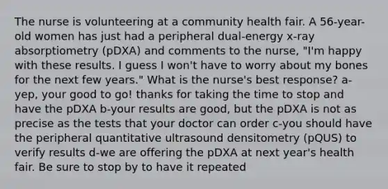 The nurse is volunteering at a community health fair. A 56-year-old women has just had a peripheral dual-energy x-ray absorptiometry (pDXA) and comments to the nurse, "I'm happy with these results. I guess I won't have to worry about my bones for the next few years." What is the nurse's best response? a-yep, your good to go! thanks for taking the time to stop and have the pDXA b-your results are good, but the pDXA is not as precise as the tests that your doctor can order c-you should have the peripheral quantitative ultrasound densitometry (pQUS) to verify results d-we are offering the pDXA at next year's health fair. Be sure to stop by to have it repeated