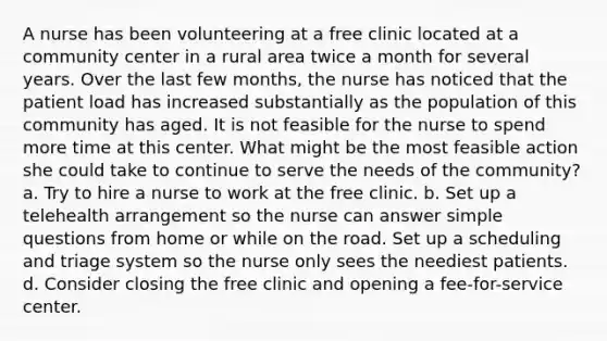 A nurse has been volunteering at a free clinic located at a community center in a rural area twice a month for several years. Over the last few months, the nurse has noticed that the patient load has increased substantially as the population of this community has aged. It is not feasible for the nurse to spend more time at this center. What might be the most feasible action she could take to continue to serve the needs of the community? a. Try to hire a nurse to work at the free clinic. b. Set up a telehealth arrangement so the nurse can answer simple questions from home or while on the road. Set up a scheduling and triage system so the nurse only sees the neediest patients. d. Consider closing the free clinic and opening a fee-for-service center.