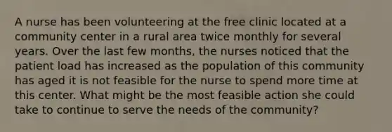 A nurse has been volunteering at the free clinic located at a community center in a rural area twice monthly for several years. Over the last few months, the nurses noticed that the patient load has increased as the population of this community has aged it is not feasible for the nurse to spend more time at this center. What might be the most feasible action she could take to continue to serve the needs of the community?