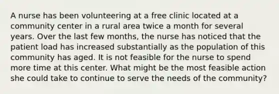 A nurse has been volunteering at a free clinic located at a community center in a rural area twice a month for several years. Over the last few months, the nurse has noticed that the patient load has increased substantially as the population of this community has aged. It is not feasible for the nurse to spend more time at this center. What might be the most feasible action she could take to continue to serve the needs of the community?