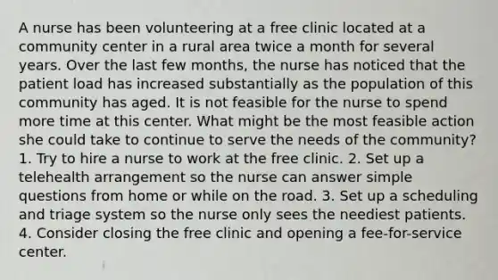 A nurse has been volunteering at a free clinic located at a community center in a rural area twice a month for several years. Over the last few months, the nurse has noticed that the patient load has increased substantially as the population of this community has aged. It is not feasible for the nurse to spend more time at this center. What might be the most feasible action she could take to continue to serve the needs of the community? 1. Try to hire a nurse to work at the free clinic. 2. Set up a telehealth arrangement so the nurse can answer simple questions from home or while on the road. 3. Set up a scheduling and triage system so the nurse only sees the neediest patients. 4. Consider closing the free clinic and opening a fee-for-service center.