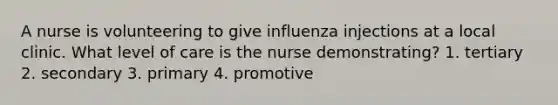 A nurse is volunteering to give influenza injections at a local clinic. What level of care is the nurse demonstrating? 1. tertiary 2. secondary 3. primary 4. promotive