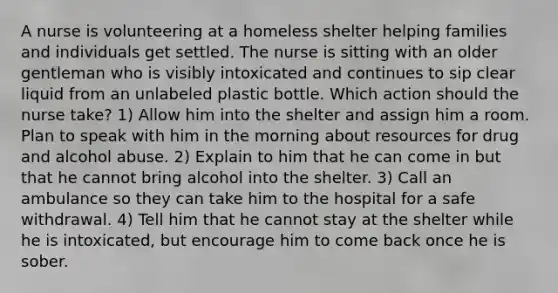 A nurse is volunteering at a homeless shelter helping families and individuals get settled. The nurse is sitting with an older gentleman who is visibly intoxicated and continues to sip clear liquid from an unlabeled plastic bottle. Which action should the nurse take? 1) Allow him into the shelter and assign him a room. Plan to speak with him in the morning about resources for drug and alcohol abuse. 2) Explain to him that he can come in but that he cannot bring alcohol into the shelter. 3) Call an ambulance so they can take him to the hospital for a safe withdrawal. 4) Tell him that he cannot stay at the shelter while he is intoxicated, but encourage him to come back once he is sober.