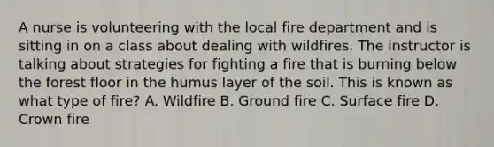 A nurse is volunteering with the local fire department and is sitting in on a class about dealing with wildfires. The instructor is talking about strategies for fighting a fire that is burning below the forest floor in the humus layer of the soil. This is known as what type of fire? A. Wildfire B. Ground fire C. Surface fire D. Crown fire