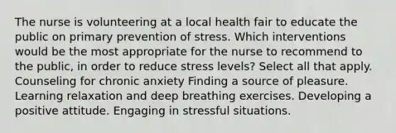 The nurse is volunteering at a local health fair to educate the public on primary prevention of stress. Which interventions would be the most appropriate for the nurse to recommend to the public, in order to reduce stress levels? Select all that apply. Counseling for chronic anxiety Finding a source of pleasure. Learning relaxation and deep breathing exercises. Developing a positive attitude. Engaging in stressful situations.