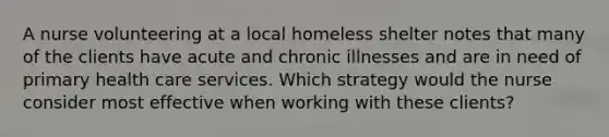 A nurse volunteering at a local homeless shelter notes that many of the clients have acute and chronic illnesses and are in need of primary health care services. Which strategy would the nurse consider most effective when working with these clients?