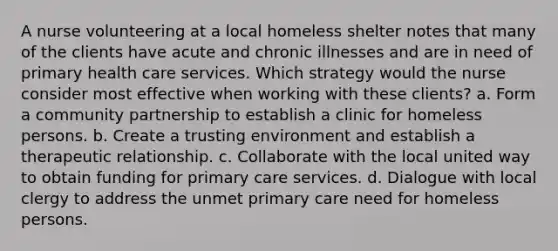 A nurse volunteering at a local homeless shelter notes that many of the clients have acute and chronic illnesses and are in need of primary health care services. Which strategy would the nurse consider most effective when working with these clients? a. Form a community partnership to establish a clinic for homeless persons. b. Create a trusting environment and establish a therapeutic relationship. c. Collaborate with the local united way to obtain funding for primary care services. d. Dialogue with local clergy to address the unmet primary care need for homeless persons.