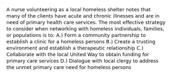 A nurse volunteering as a local homeless shelter notes that many of the clients have acute and chronic illnesses and are in need of primary health care services. The most effective strategy to consider when networking with homeless individuals, families, or populations is to: A.) Form a community partnership to establish a clinic for a homeless persons B.) Create a trusting environment and establish a therapeutic relationship C.) Collaborate with the local United Way to obtain funding for primary care services D.) Dialogue with local clergy to address the unmet primary care need for homeless persons