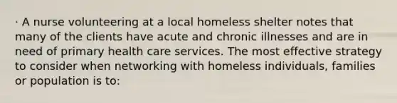 · A nurse volunteering at a local homeless shelter notes that many of the clients have acute and chronic illnesses and are in need of primary health care services. The most effective strategy to consider when networking with homeless individuals, families or population is to: