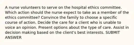 A nurse volunteers to serve on the hospital ethics committee. Which action should the nurse expect to take as a member of the ethics committee? Convince the family to choose a specific course of action. Decide the care for a client who is unable to voice an opinion. Present options about the type of care. Assist in decision making based on the client's best interests. SUBMIT ANSWER