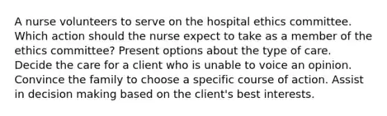 A nurse volunteers to serve on the hospital ethics committee. Which action should the nurse expect to take as a member of the ethics committee? Present options about the type of care. Decide the care for a client who is unable to voice an opinion. Convince the family to choose a specific course of action. Assist in decision making based on the client's best interests.