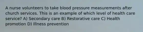 A nurse volunteers to take blood pressure measurements after church services. This is an example of which level of health care service? A) Secondary care B) Restorative care C) Health promotion D) Illness prevention