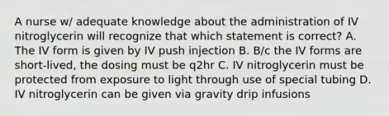 A nurse w/ adequate knowledge about the administration of IV nitroglycerin will recognize that which statement is correct? A. The IV form is given by IV push injection B. B/c the IV forms are short-lived, the dosing must be q2hr C. IV nitroglycerin must be protected from exposure to light through use of special tubing D. IV nitroglycerin can be given via gravity drip infusions