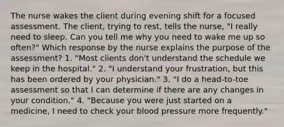 The nurse wakes the client during evening shift for a focused assessment. The client, trying to rest, tells the nurse, "I really need to sleep. Can you tell me why you need to wake me up so often?" Which response by the nurse explains the purpose of the assessment? 1. "Most clients don't understand the schedule we keep in the hospital." 2. "I understand your frustration, but this has been ordered by your physician." 3. "I do a head-to-toe assessment so that I can determine if there are any changes in your condition." 4. "Because you were just started on a medicine, I need to check your blood pressure more frequently."