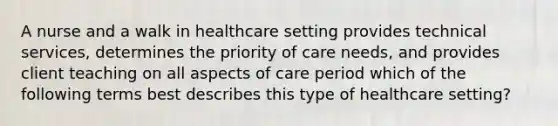 A nurse and a walk in healthcare setting provides technical services, determines the priority of care needs, and provides client teaching on all aspects of care period which of the following terms best describes this type of healthcare setting?