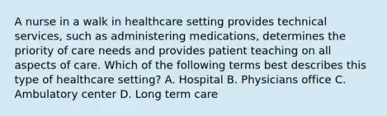 A nurse in a walk in healthcare setting provides technical services, such as administering medications, determines the priority of care needs and provides patient teaching on all aspects of care. Which of the following terms best describes this type of healthcare setting? A. Hospital B. Physicians office C. Ambulatory center D. Long term care