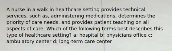 A nurse in a walk in healthcare setting provides technical services, such as, administering medications, determines the priority of care needs, and provides patient teaching on all aspects of care. Which of the following terms best describes this type of healthcare setting? a: hospital b: physicians office c: ambulatory center d: long-term care center