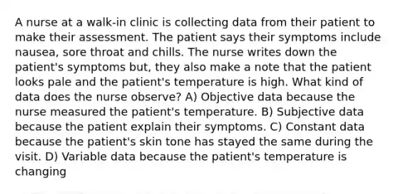 A nurse at a walk-in clinic is collecting data from their patient to make their assessment. The patient says their symptoms include nausea, sore throat and chills. The nurse writes down the patient's symptoms but, they also make a note that the patient looks pale and the patient's temperature is high. What kind of data does the nurse observe? A) Objective data because the nurse measured the patient's temperature. B) Subjective data because the patient explain their symptoms. C) Constant data because the patient's skin tone has stayed the same during the visit. D) Variable data because the patient's temperature is changing