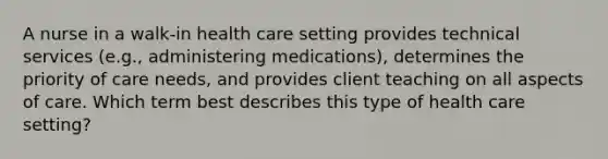 A nurse in a walk-in health care setting provides technical services (e.g., administering medications), determines the priority of care needs, and provides client teaching on all aspects of care. Which term best describes this type of health care setting?