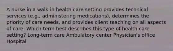 A nurse in a walk-in health care setting provides technical services (e.g., administering medications), determines the priority of care needs, and provides client teaching on all aspects of care. Which term best describes this type of health care setting? Long-term care Ambulatory center Physician's office Hospital