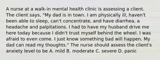 A nurse at a walk-in mental health clinic is assessing a client. The client says, "My dad is in town. I am physically ill, haven't been able to sleep, can't concentrate, and have diarrhea, a headache and palpitations. I had to have my husband drive me here today because I didn't trust myself behind the wheel. I was afraid to even come. I just know something bad will happen. My dad can read my thoughts." The nurse should assess the client's anxiety level to be A. mild B. moderate C. severe D. panic